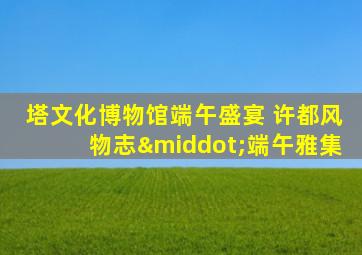 塔文化博物馆端午盛宴 许都风物志·端午雅集